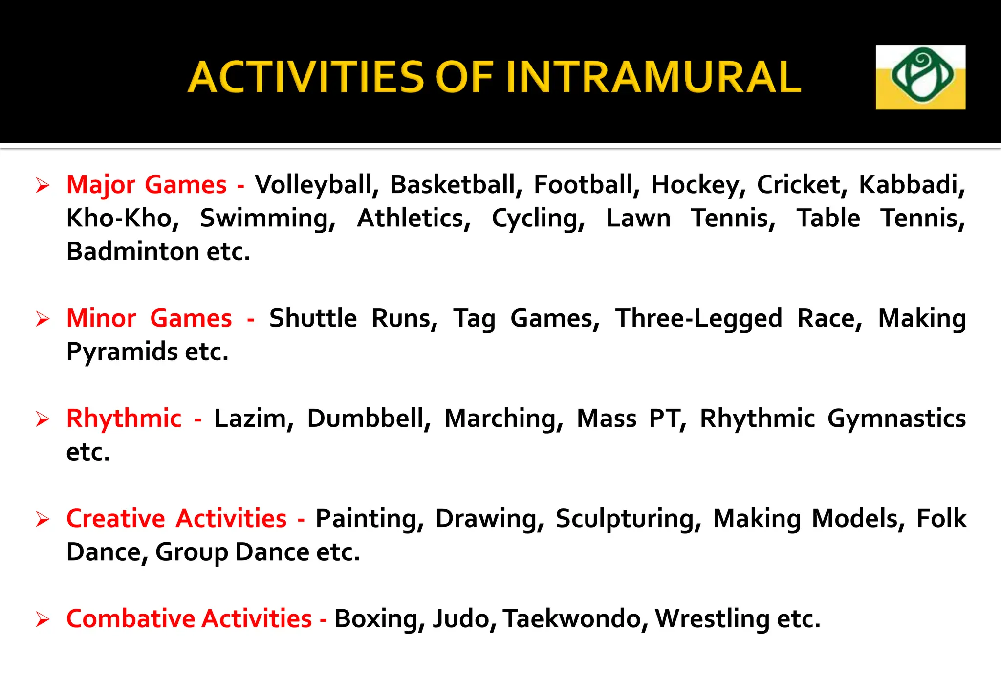  Major Games - Volleyball, Basketball, Football, Hockey, Cricket, Kabbadi,
Kho-Kho, Swimming, Athletics, Cycling, Lawn Tennis, Table Tennis,
Badminton etc.
 Minor Games - Shuttle Runs, Tag Games, Three-Legged Race, Making
Pyramids etc.
 Rhythmic - Lazim, Dumbbell, Marching, Mass PT, Rhythmic Gymnastics
etc.
 Creative Activities - Painting, Drawing, Sculpturing, Making Models, Folk
Dance, Group Dance etc.
 Combative Activities - Boxing, Judo,Taekwondo, Wrestling etc.
 