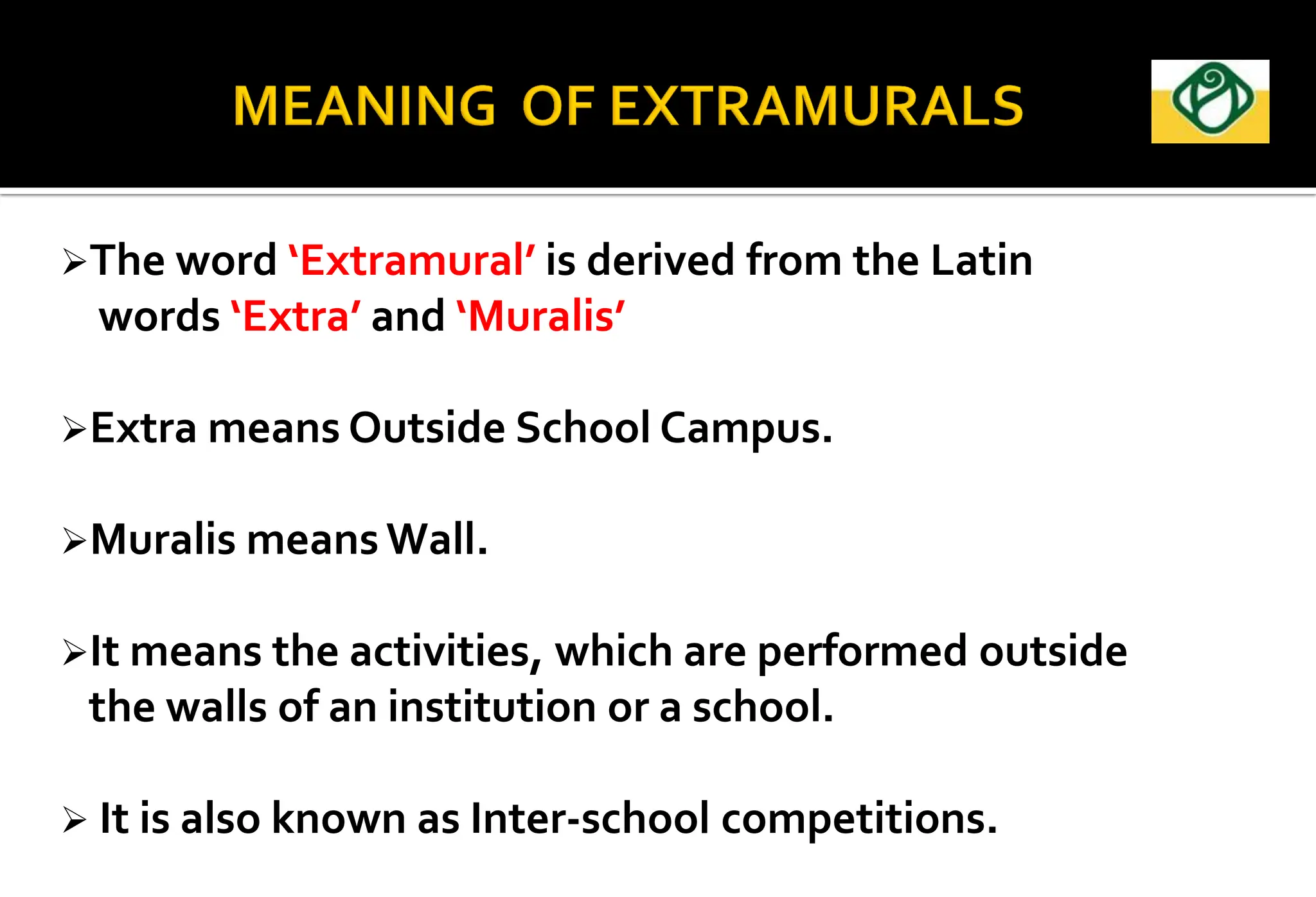 The word ‘Extramural’ is derived from the Latin
words ‘Extra’ and ‘Muralis’
Extra means Outside School Campus.
Muralis means Wall.
It means the activities, which are performed outside
the walls of an institution or a school.
 It is also known as Inter-school competitions.
 