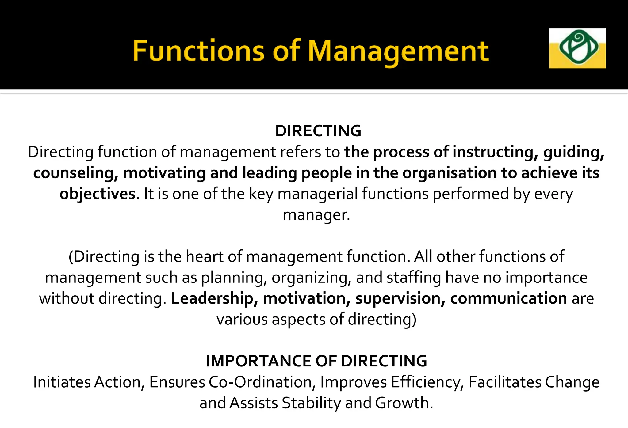 DIRECTING
Directing function of management refers to the process of instructing, guiding,
counseling, motivating and leading people in the organisation to achieve its
objectives. It is one of the key managerial functions performed by every
manager.
(Directing is the heart of management function. All other functions of
management such as planning, organizing, and staffing have no importance
without directing. Leadership, motivation, supervision, communication are
various aspects of directing)
IMPORTANCE OF DIRECTING
Initiates Action, Ensures Co-Ordination, Improves Efficiency, Facilitates Change
and Assists Stability and Growth.
 