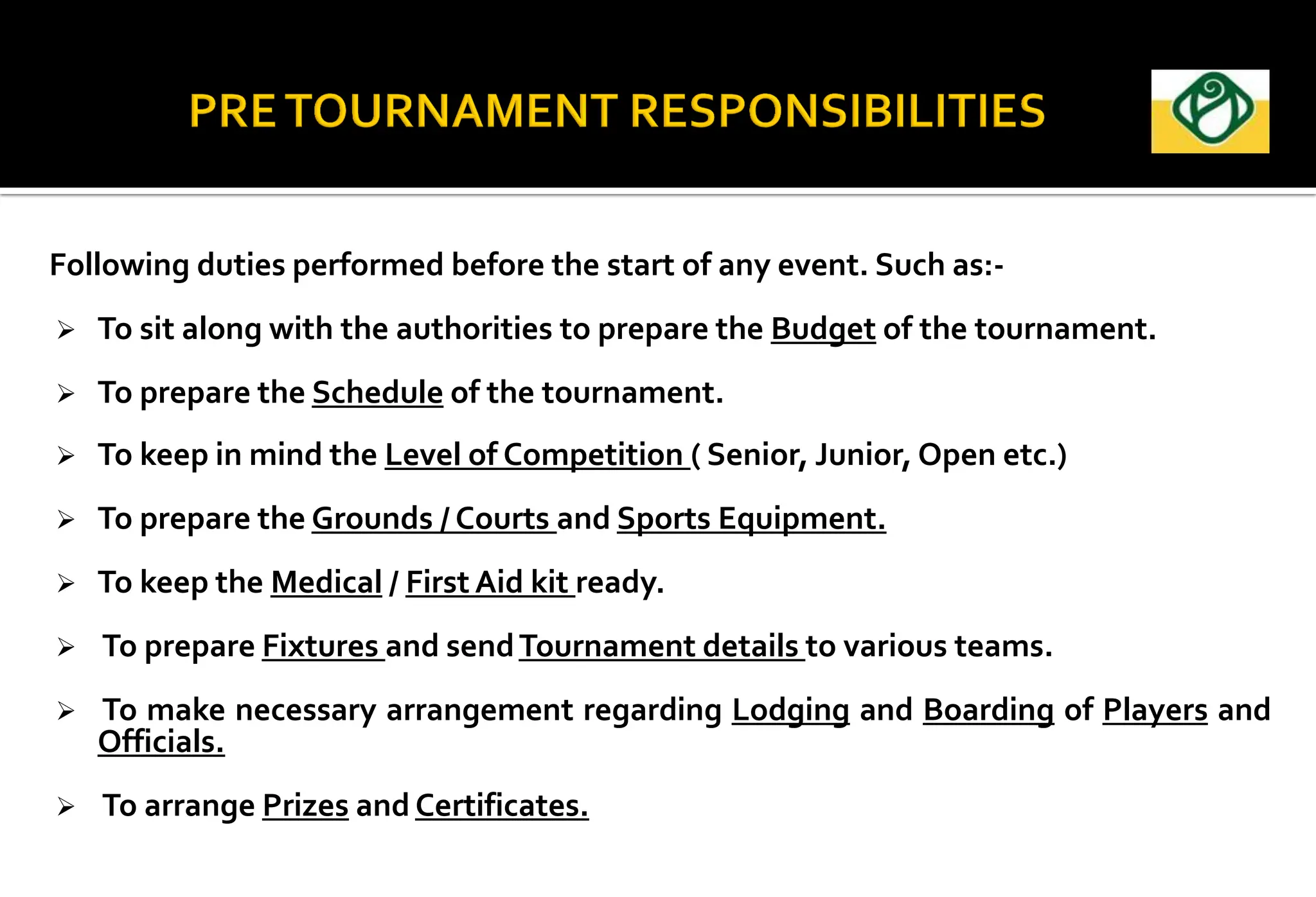 Following duties performed before the start of any event. Such as:-
 To sit along with the authorities to prepare the Budget of the tournament.
 To prepare the Schedule of the tournament.
 To keep in mind the Level of Competition ( Senior, Junior, Open etc.)
 To prepare the Grounds / Courts and Sports Equipment.
 To keep the Medical / First Aid kit ready.
 To prepare Fixtures and sendTournament details to various teams.
 To make necessary arrangement regarding Lodging and Boarding of Players and
Officials.
 To arrange Prizes and Certificates.
 