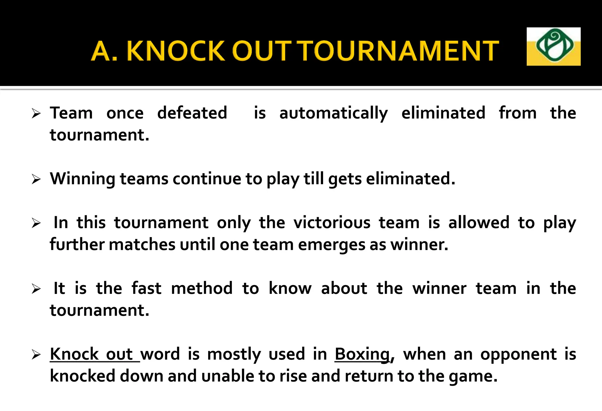  Team once defeated is automatically eliminated from the
tournament.
 Winning teams continue to play till gets eliminated.
 In this tournament only the victorious team is allowed to play
further matches until one team emerges as winner.
 It is the fast method to know about the winner team in the
tournament.
 Knock out word is mostly used in Boxing, when an opponent is
knocked down and unable to rise and return to the game.
 
