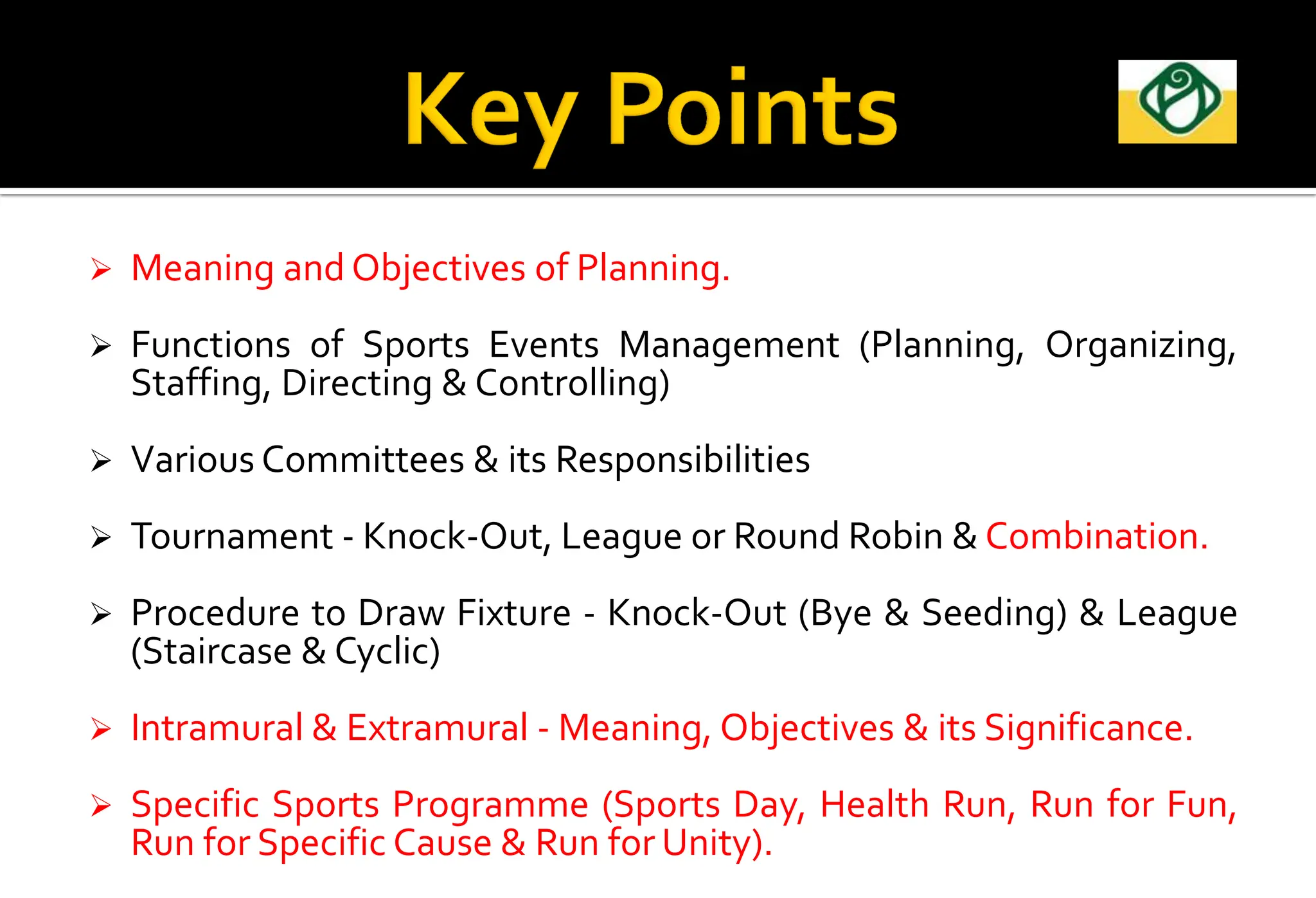  Meaning and Objectives of Planning.
 Functions of Sports Events Management (Planning, Organizing,
Staffing, Directing & Controlling)
 Various Committees & its Responsibilities
 Tournament - Knock-Out, League or Round Robin & Combination.
 Procedure to Draw Fixture - Knock-Out (Bye & Seeding) & League
(Staircase & Cyclic)
 Intramural & Extramural - Meaning, Objectives & its Significance.
 Specific Sports Programme (Sports Day, Health Run, Run for Fun,
Run for Specific Cause & Run for Unity).
 