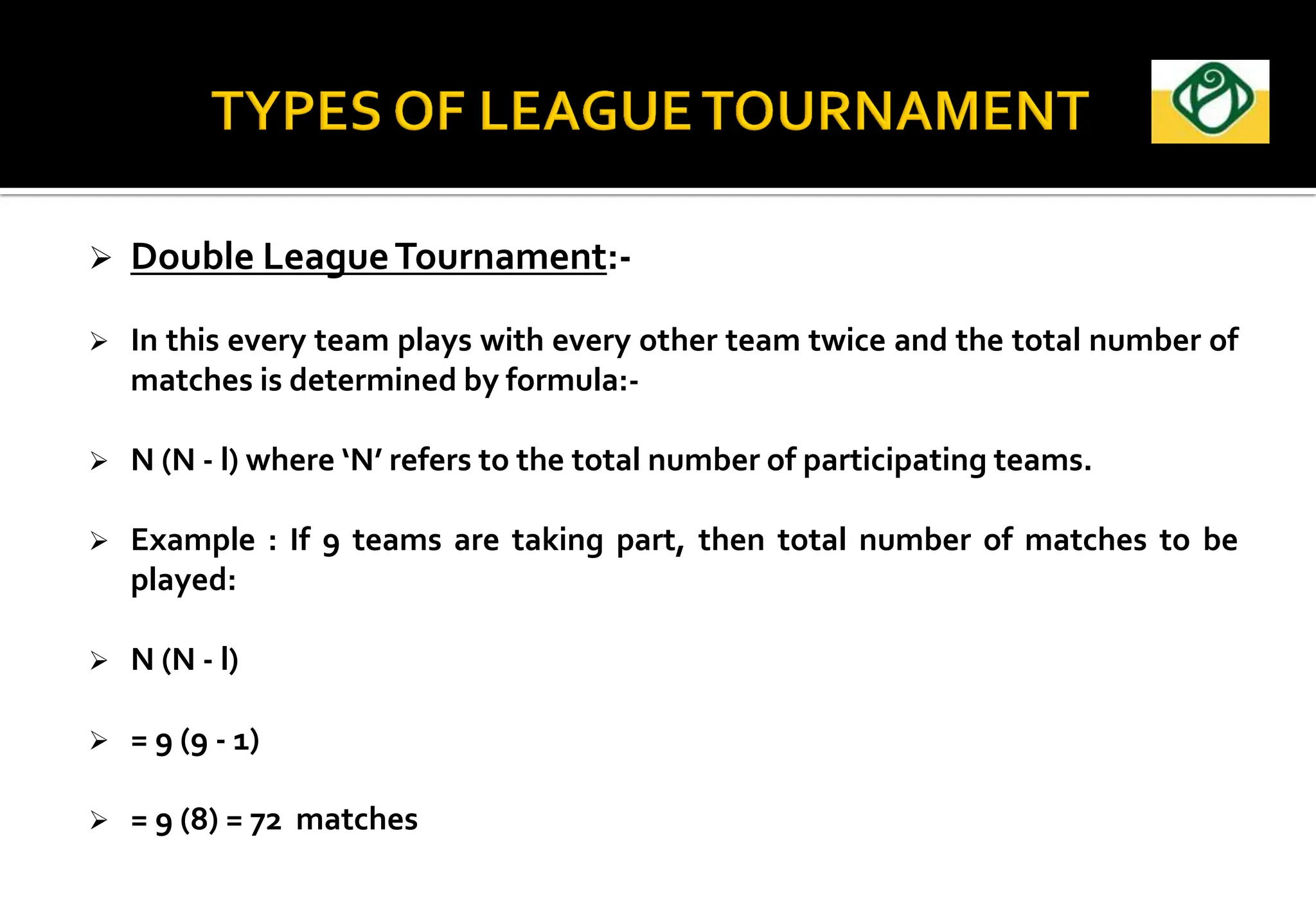  Double LeagueTournament:-
 In this every team plays with every other team twice and the total number of
matches is determined by formula:-
 N (N - l) where ‘N’ refers to the total number of participating teams.
 Example : If 9 teams are taking part, then total number of matches to be
played:
 N (N - l)
 = 9 (9 - 1)
 = 9 (8) = 72 matches
 