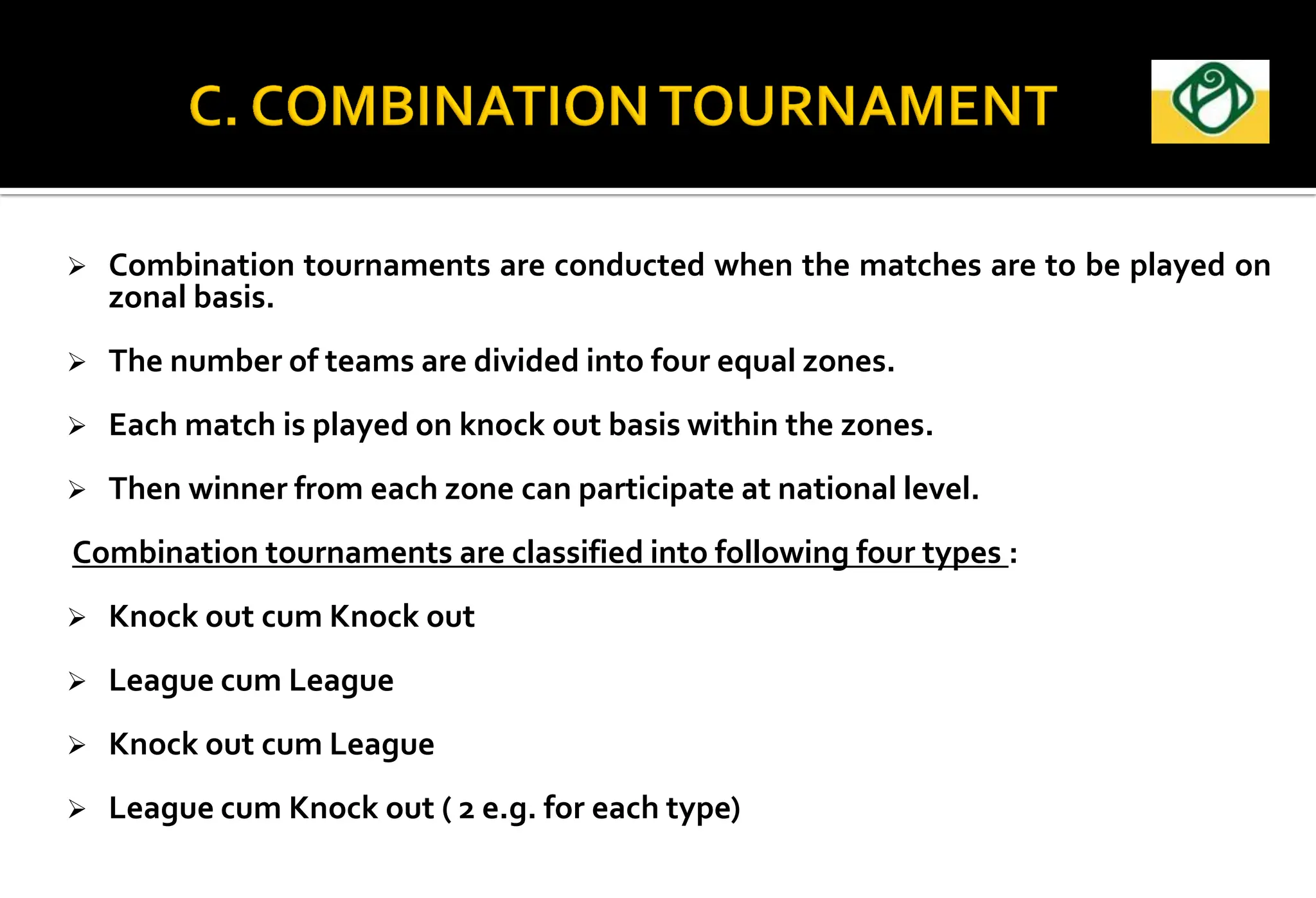  Combination tournaments are conducted when the matches are to be played on
zonal basis.
 The number of teams are divided into four equal zones.
 Each match is played on knock out basis within the zones.
 Then winner from each zone can participate at national level.
Combination tournaments are classified into following four types :
 Knock out cum Knock out
 League cum League
 Knock out cum League
 League cum Knock out ( 2 e.g. for each type)
 