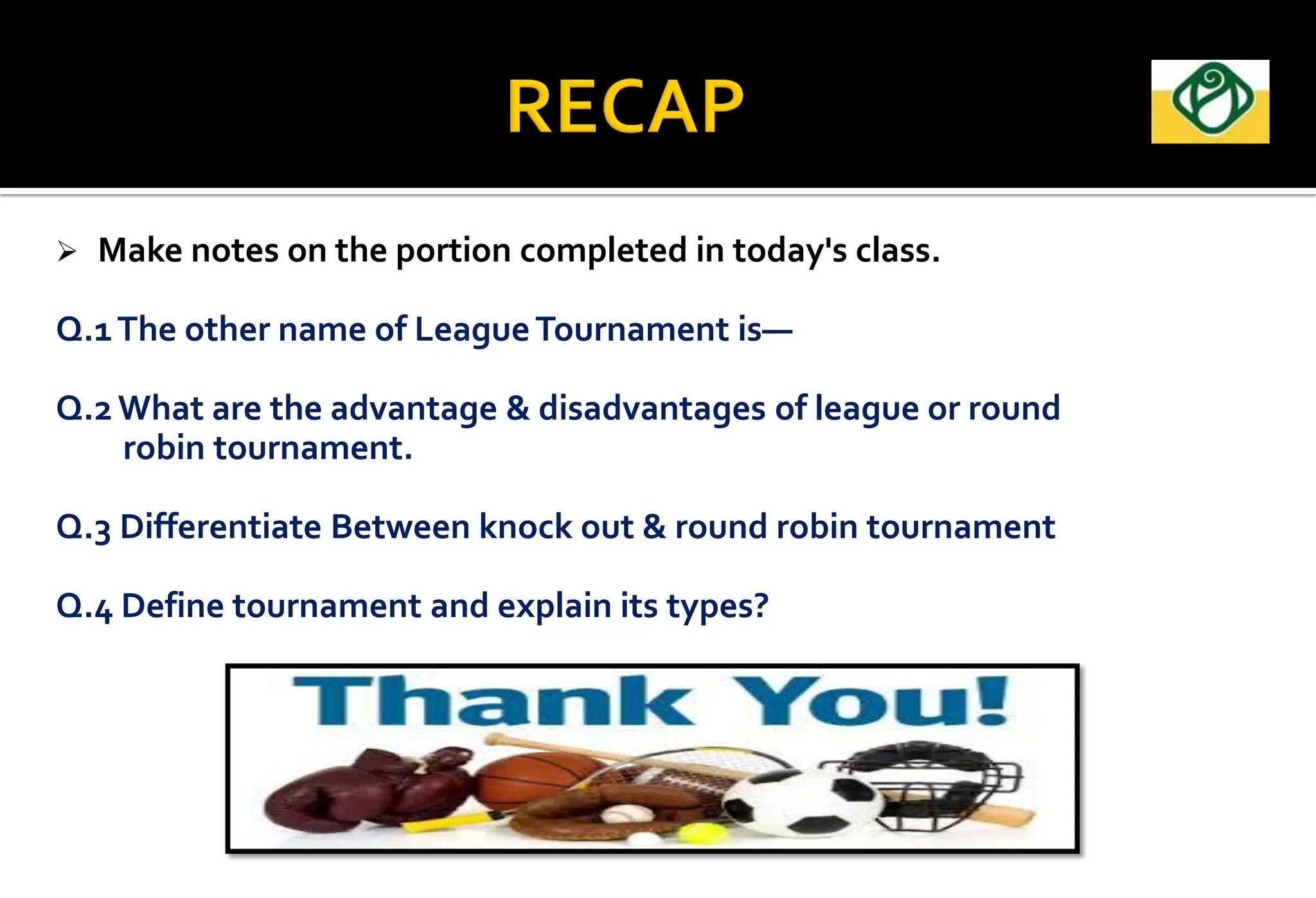  Make notes on the portion completed in today's class.
Q.1The other name of LeagueTournament is—
Q.2 What are the advantage & disadvantages of league or round
robin tournament.
Q.3 Differentiate Between knock out & round robin tournament
Q.4 Define tournament and explain its types?
 