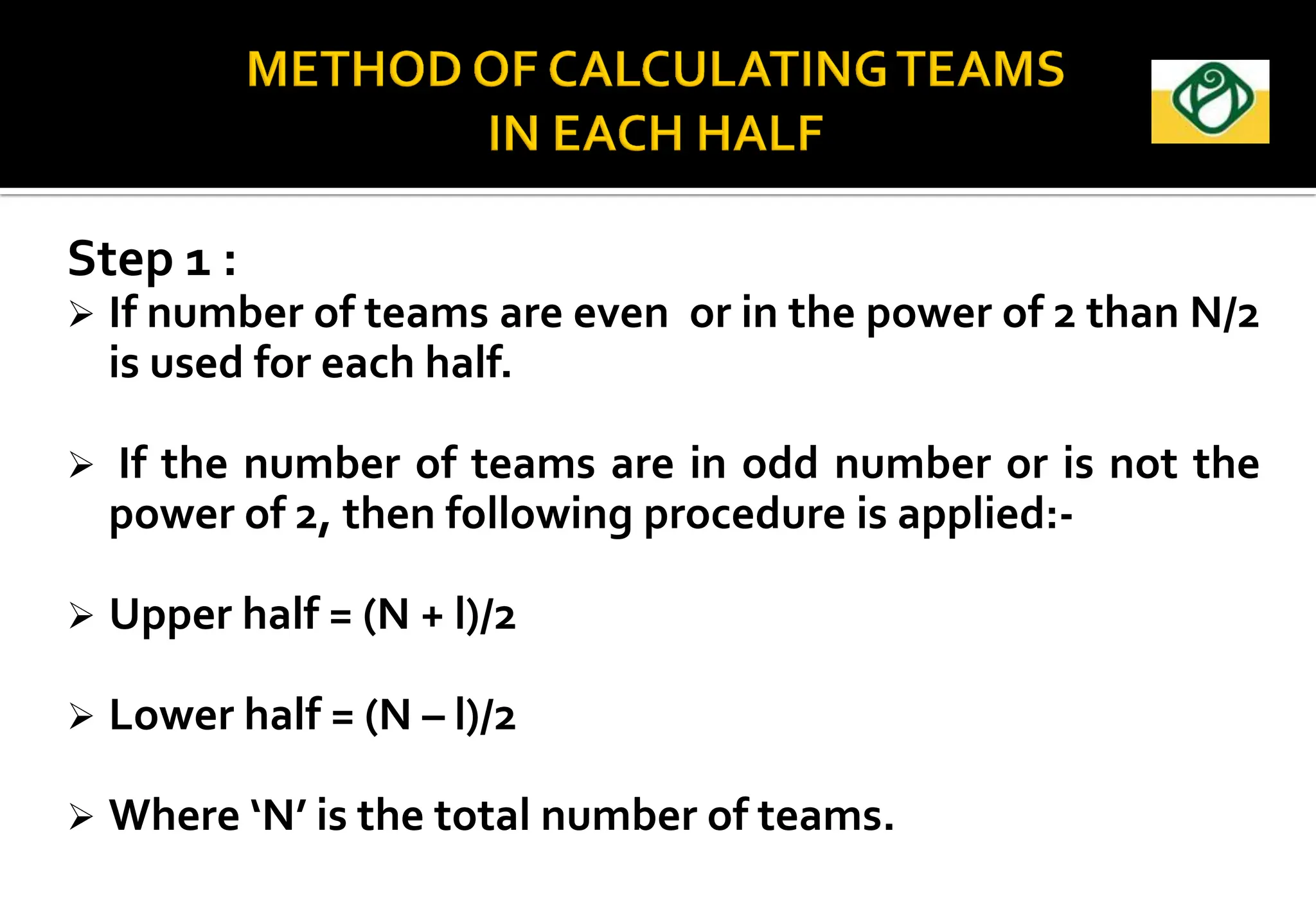 Step 1 :
 If number of teams are even or in the power of 2 than N/2
is used for each half.
 If the number of teams are in odd number or is not the
power of 2, then following procedure is applied:-
 Upper half = (N + l)/2
 Lower half = (N – l)/2
 Where ‘N’ is the total number of teams.
 