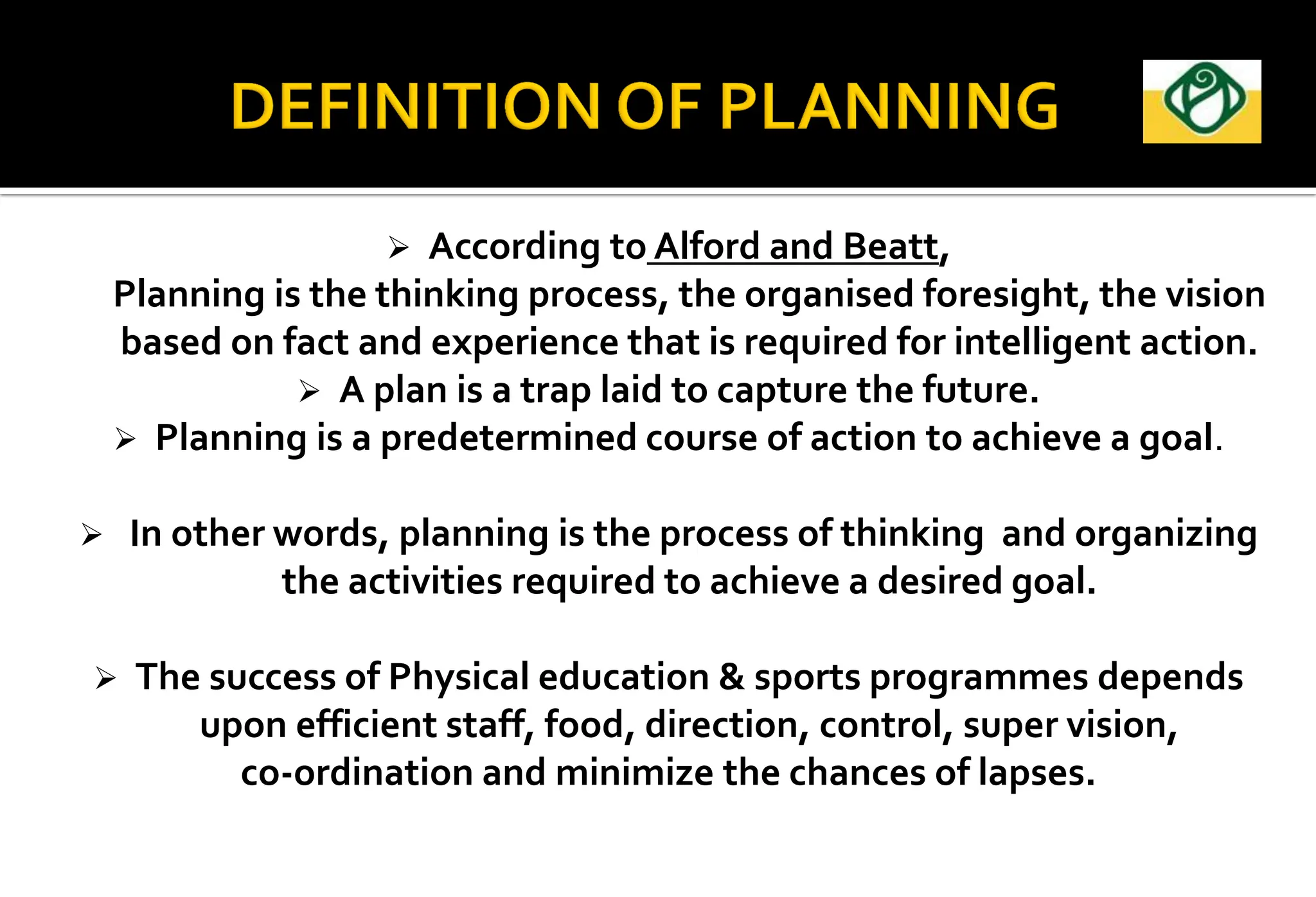  According to Alford and Beatt,
Planning is the thinking process, the organised foresight, the vision
based on fact and experience that is required for intelligent action.
 A plan is a trap laid to capture the future.
 Planning is a predetermined course of action to achieve a goal.
 In other words, planning is the process of thinking and organizing
the activities required to achieve a desired goal.
 The success of Physical education & sports programmes depends
upon efficient staff, food, direction, control, super vision,
co-ordination and minimize the chances of lapses.
 