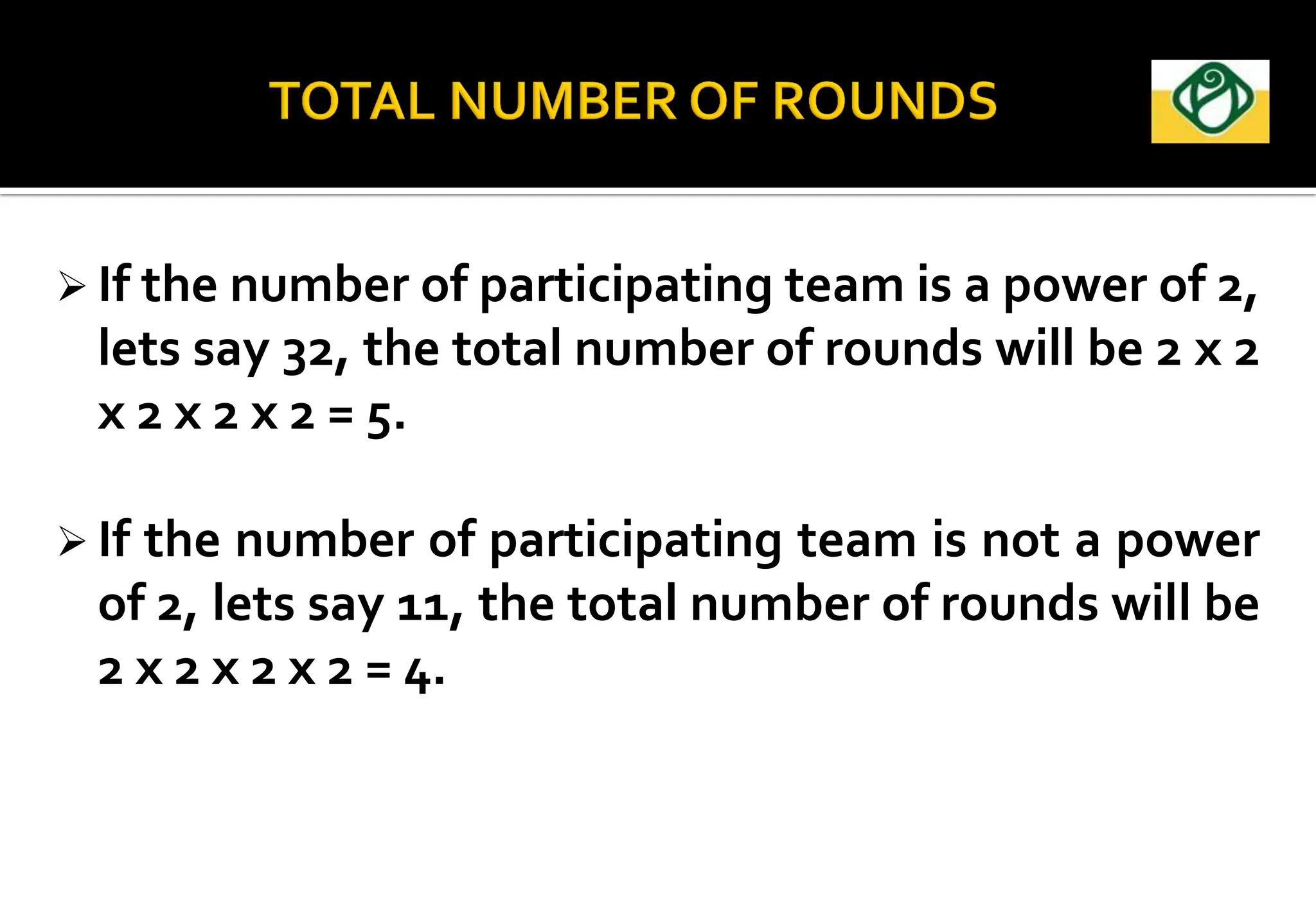 If the number of participating team is a power of 2,
lets say 32, the total number of rounds will be 2 x 2
x 2 x 2 x 2 = 5.
 If the number of participating team is not a power
of 2, lets say 11, the total number of rounds will be
2 x 2 x 2 x 2 = 4.
 
