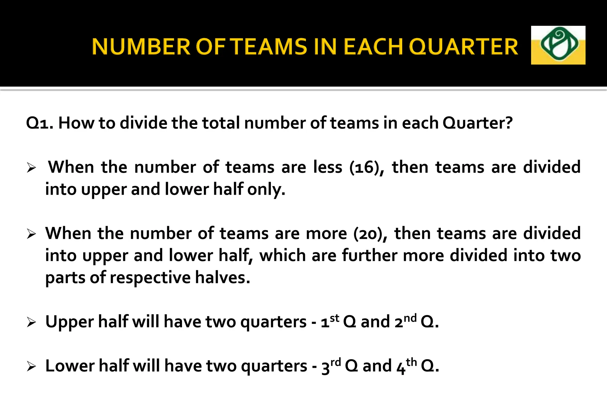 Q1. How to divide the total number of teams in each Quarter?
 When the number of teams are less (16), then teams are divided
into upper and lower half only.
 When the number of teams are more (20), then teams are divided
into upper and lower half, which are further more divided into two
parts of respective halves.
 Upper half will have two quarters - 1st Q and 2nd Q.
 Lower half will have two quarters - 3rd Q and 4th Q.
 