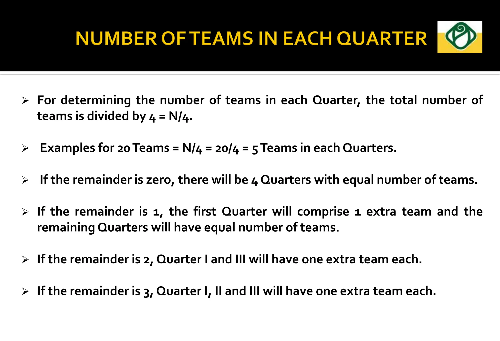  For determining the number of teams in each Quarter, the total number of
teams is divided by 4 = N/4.
 Examples for 20Teams = N/4 = 20/4 = 5Teams in each Quarters.
 If the remainder is zero, there will be 4 Quarters with equal number of teams.
 If the remainder is 1, the first Quarter will comprise 1 extra team and the
remaining Quarters will have equal number of teams.
 If the remainder is 2, Quarter I and III will have one extra team each.
 If the remainder is 3, Quarter I, II and III will have one extra team each.
 
