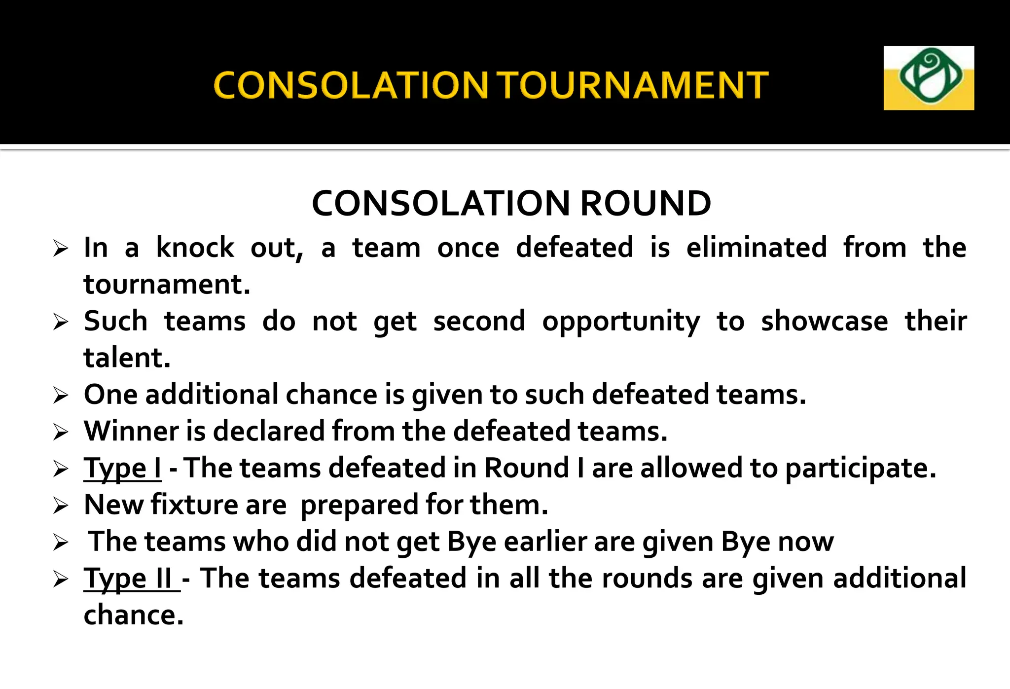 CONSOLATION ROUND
 In a knock out, a team once defeated is eliminated from the
tournament.
 Such teams do not get second opportunity to showcase their
talent.
 One additional chance is given to such defeated teams.
 Winner is declared from the defeated teams.
 Type I -The teams defeated in Round I are allowed to participate.
 New fixture are prepared for them.
 The teams who did not get Bye earlier are given Bye now
 Type II - The teams defeated in all the rounds are given additional
chance.
 