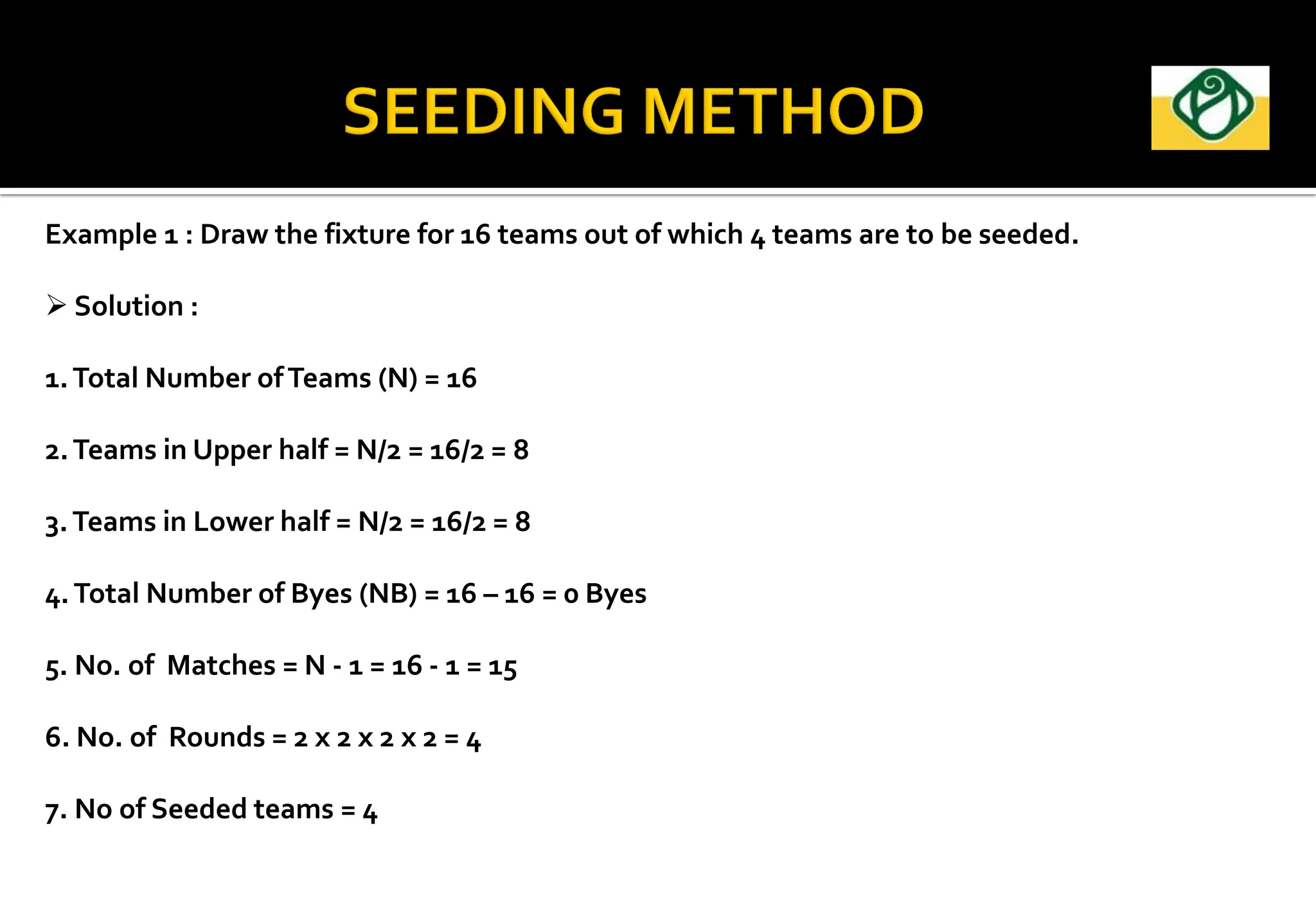 Example 1 : Draw the fixture for 16 teams out of which 4 teams are to be seeded.
 Solution :
1.Total Number ofTeams (N) = 16
2.Teams in Upper half = N/2 = 16/2 = 8
3.Teams in Lower half = N/2 = 16/2 = 8
4.Total Number of Byes (NB) = 16 – 16 = 0 Byes
5. No. of Matches = N - 1 = 16 - 1 = 15
6. No. of Rounds = 2 x 2 x 2 x 2 = 4
7. No of Seeded teams = 4
 