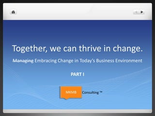 Together, we can thrive in change.
Managing Embracing Change in Today’s Business Environment
PART I
MKMB Consulting ™
 