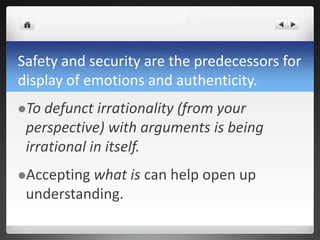 Safety and security are the predecessors for
display of emotions and authenticity.
To defunct irrationality (from your
perspective) with arguments is being
irrational in itself.
Accepting what is can help open up
understanding.
 