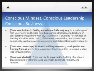  [Conscious Business]: Finding win-win-win is the only way. In a landscape of
high uncertainty and limited time & resources, strategic considerations of
collaborative engagement with key stakeholders is crucial to further pace of
learning. Consider value chain collaboration, coo-petition, and partnership
opportunities with employees, customers, and stakeholders to align interests.
 [Conscious Leadership]: Start with building awareness, participation, and
learning from all levels. Developing inner leadership skills to support leaders
lead through change.
 [Conscious Mindset]: From scarcity to opportunity. Building of resilience,
breaking down of intra/inter/and systematic barriers to reinvent, and
recreate.
Conscious Mindset. Conscious Leadership.
Conscious Business.
 