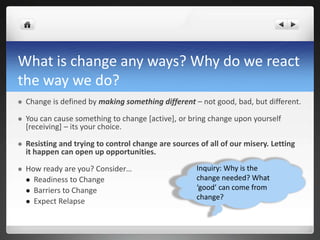 What is change any ways? Why do we react
the way we do?
 Change is defined by making something different – not good, bad, but different.
 You can cause something to change [active], or bring change upon yourself
[receiving] – its your choice.
 Resisting and trying to control change are sources of all of our misery. Letting
it happen can open up opportunities.
 How ready are you? Consider…
 Readiness to Change
 Barriers to Change
 Expect Relapse
Inquiry: Why is the
change needed? What
‘good’ can come from
change?
 