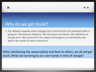 Why do we get stuck?
 The default response when changes are in the horizon is to question what is
going on. We become skeptical. We shut down to protect. We withdraw to
not get hurt. We account for the impact of change to us individually and
ignore the needs of others around us.
When attributing the responsibility and fault to others, we all will get
stuck. What can we bring to our own hands in time of change?
 