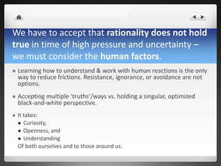 We have to accept that rationality does not hold
true in time of high pressure and uncertainty –
we must consider the human factors.
 Learning how to understand & work with human reactions is the only
way to reduce frictions. Resistance, ignorance, or avoidance are not
options.
 Accepting multiple ‘truths’/ways vs. holding a singular, optimized
black-and-white perspective.
 It takes:
 Curiosity,
 Openness, and
 Understanding
Of both ourselves and to those around us.
 