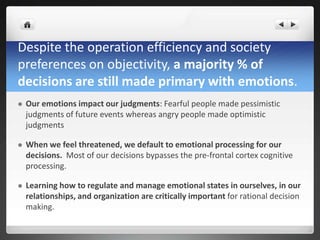 Despite the operation efficiency and society
preferences on objectivity, a majority % of
decisions are still made primary with emotions.
 Our emotions impact our judgments: Fearful people made pessimistic
judgments of future events whereas angry people made optimistic
judgments
 When we feel threatened, we default to emotional processing for our
decisions. Most of our decisions bypasses the pre-frontal cortex cognitive
processing.
 Learning how to regulate and manage emotional states in ourselves, in our
relationships, and organization are critically important for rational decision
making.
 