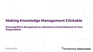16 June 2023
Making Knowledge Management Clickable
Ensuring KM is Recognized as a Business Critical Element of Your
Organization
 