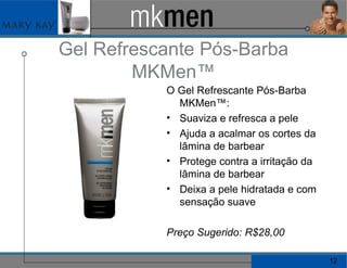 Gel Refrescante Pós-Barba MKMen™ O Gel Refrescante Pós-Barba MKMen™: Suaviza e refresca a pele Ajuda a acalmar os cortes da lâmina de barbear Protege contra a irritação da lâmina de barbear Deixa a pele hidratada e com sensação suave Preço Sugerido: R$28,00 