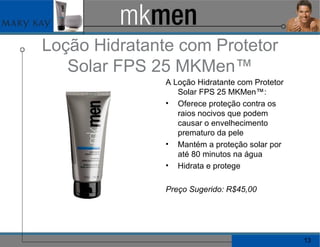 Loção Hidratante com Protetor Solar FPS 25 MKMen™ A Loção Hidratante com Protetor Solar FPS 25 MKMen™: Oferece proteção contra os raios nocivos que podem causar o envelhecimento prematuro da pele Mantém a proteção solar por até 80 minutos na água Hidrata e protege Preço Sugerido: R$45,00  