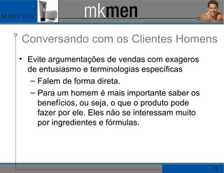 Conversando com os Clientes Homens Evite argumentações de vendas com exageros de entusiasmo e terminologias específicas Falem de forma direta. Para um homem é mais importante saber os benefícios, ou seja, o que o produto pode fazer por ele. Eles não se interessam muito por ingredientes e fórmulas. 