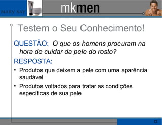Testem o Seu Conhecimento! QUESTÃO:   O que os homens procuram na hora de cuidar da pele do rosto? RESPOSTA:   Produtos que deixem a pele com uma aparência saudável Produtos voltados para tratar as condições específicas de sua pele  