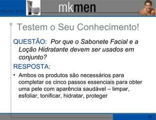 Testem o Seu Conhecimento! QUESTÃO:   Por que o Sabonete Facial e a Loção Hidratante devem ser usados em conjunto? RESPOSTA:   Ambos os produtos são necessários para completar os cinco passos essenciais para obter uma pele com aparência saudável – limpar, esfoliar, tonificar, hidratar, proteger 