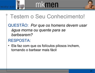 Testem o Seu Conhecimento! QUESTÃO:   Por que os homens devem usar água morna ou quente para se barbearem? RESPOSTA:   Ela faz com que os folículos pilosos inchem, tornando o barbear mais fácil 