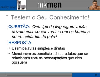 Testem o Seu Conhecimento! QUESTÃO:   Que tipo de linguagem vocês devem usar ao conversar com os homens sobre cuidados de pele? RESPOSTA:   Usem palavras simples e diretas Mencionem os benefícios dos produtos que se relacionam com as preocupações que eles possuem 