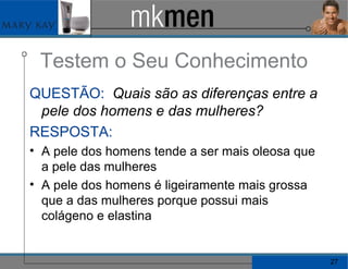 Testem o Seu Conhecimento QUESTÃO:   Quais são as diferenças entre a pele dos homens e das mulheres? RESPOSTA: A pele dos homens tende a ser mais oleosa que a pele das mulheres A pele dos homens é ligeiramente mais grossa que a das mulheres porque possui mais colágeno e elastina 