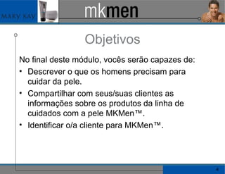 Objetivos No final deste módulo, vocês serão capazes de: Descrever o que os homens precisam para cuidar da pele. Compartilhar com seus/suas clientes as informações sobre os produtos da linha de cuidados com a pele MKMen™. Identificar o/a cliente para MKMen™. 