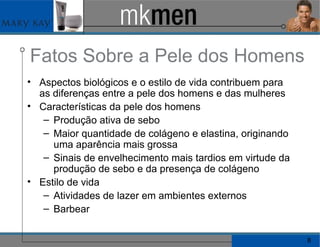 Fatos Sobre a Pele dos Homens Aspectos biológicos e o estilo de vida contribuem para as diferenças entre a pele dos homens e das mulheres Características da pele dos homens Produção ativa de sebo Maior quantidade de colágeno e elastina, originando uma aparência mais grossa Sinais de envelhecimento mais tardios em virtude da produção de sebo e da presença de colágeno Estilo de vida Atividades de lazer em ambientes externos Barbear 