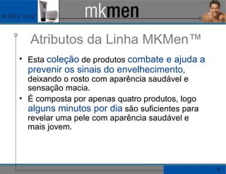 Atributos da Linha MKMen™ Esta  coleção  de produtos  combate e ajuda a prevenir os sinais do envelhecimento , deixando o rosto com aparência saudável e sensação macia. É composta por apenas quatro produtos, logo  alguns minutos por dia  são suficientes para revelar uma pele com aparência saudável e mais jovem. 