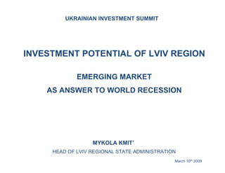 UKRAINIAN INVESTMENT SUMMIT




INVESTMENT POTENTIAL OF LVIV REGION

             EMERGING MARKET
    AS ANSWER TO WORLD RECESSION




                  MYKOLA KMIT’
     HEAD OF LVIV REGIONAL STATE ADMINISTRATION
                                              March 10th 2009
 