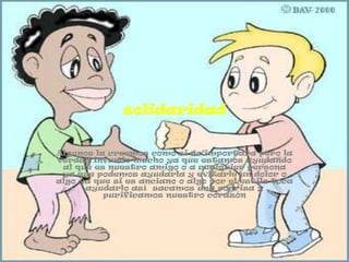 solidaridad


Algunos la creemos como si no importara pero la
verdad infunde mucho ya que estamos ayudando
 al que es nuestro amigo o a cualquier persona
 ya que podemos ayudarla y evitarle un dolor o
algo ya que si es anciano o algo por el estilo toca
      ayudarlo así sacamos una sonrisa y
          purificamos nuestro corazón
 