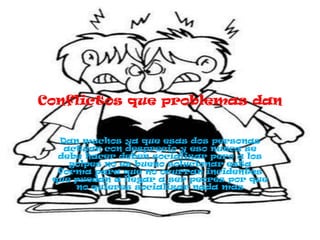 Conflictos que problemas dan


  Dan muchos ya que esas dos personas
   actúan con desprecio y eso nunca se
  debe hacer deben socializar pero a los
    golpes no es bueno solucionar esta
  forma para que no ocurran incidentes
 que puedan a llegar a ser peores por que
     no quieres socializar nada mas
 