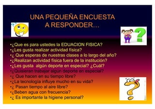 •¿Que es para ustedes la EDUACION FISICA?
•¿Les gusta realizar actividad física?
•¿ Que esperas de nuestras clases a lo largo del año?
UNA PEQUEÑA ENCUESTA
A RESPONDER…
•¿ Que esperas de nuestras clases a lo largo del año?
•¿Realizan actividad física fuera de la institución?
•¿Les gusta algún deporte en especial? ¿Cuál?
•¿Quisieran trabajar algún deporte en especial?
•¿ Que hacen en su tiempo libre?
•¿La tecnología influye mucho en su vida?
•¿ Pasan tiempo al aire libre?
•¿Beben agua con frecuencia?
•¿ Es importante la higiene personal?
 