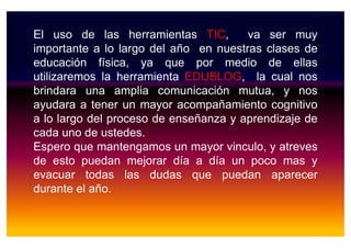El uso de las herramientas TIC, va ser muy
importante a lo largo del año en nuestras clases de
educación física, ya que por medio de ellas
utilizaremos la herramienta EDUBLOG, la cual nos
brindara una amplia comunicación mutua, y nos
ayudara a tener un mayor acompañamiento cognitivo
a lo largo del proceso de enseñanza y aprendizaje dea lo largo del proceso de enseñanza y aprendizaje de
cada uno de ustedes.
Espero que mantengamos un mayor vinculo, y atreves
de esto puedan mejorar día a día un poco mas y
evacuar todas las dudas que puedan aparecer
durante el año.
 
