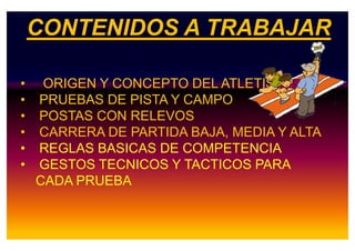 CONTENIDOS A TRABAJAR
• ORIGEN Y CONCEPTO DEL ATLETISMO
• PRUEBAS DE PISTA Y CAMPO
• POSTAS CON RELEVOS
• CARRERA DE PARTIDA BAJA, MEDIA Y ALTA• CARRERA DE PARTIDA BAJA, MEDIA Y ALTA
• REGLAS BASICAS DE COMPETENCIA
• GESTOS TECNICOS Y TACTICOS PARA
CADA PRUEBA
 