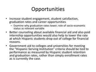 Opportunities
• Increase student engagement, student satisfaction,
  graduation rates and career opportunities
   – Examine why graduation rates lower; role of socio-economic
     status as relevant variable
• Better counseling about available financial aid and also paid
  internship opportunities would also help to lower the rate
  at which Hispanic students drop out of college for financial
  reasons.
• Government aid to colleges and universities for meeting
  the “Hispanic-Serving Institution” criteria should be tied to
  performance as measured by Hispanic student retention
  and graduation rates, rather than simply enrollment rates
  as is currently the case.
 