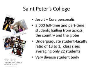 Saint Peter’s College
   • Jesuit – Cura personalis
   • 3,000 full-time and part-time
     students hailing from across
     the country and the globe
   • Undergraduate student-faculty
     ratio of 13 to 1, class sizes
     averaging only 22 students
   • Very diverse student body
 