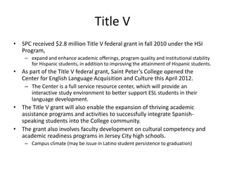 Title V
• SPC received $2.8 million Title V federal grant in fall 2010 under the HSI
  Program,
    – expand and enhance academic offerings, program quality and institutional stability
      for Hispanic students, in addition to improving the attainment of Hispanic students.
• As part of the Title V federal grant, Saint Peter’s College opened the
  Center for English Language Acquisition and Culture this April 2012.
    – The Center is a full service resource center, which will provide an
      interactive study environment to better support ESL students in their
      language development.
• The Title V grant will also enable the expansion of thriving academic
  assistance programs and activities to successfully integrate Spanish-
  speaking students into the College community.
• The grant also involves faculty development on cultural competency and
  academic readiness programs in Jersey City high schools.
    – Campus climate (may be issue in Latino student persistence to graduation)
 