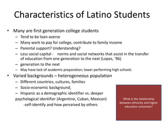 Characteristics of Latino Students
• Many are first generation college students
   – Tend to be loan-averse
   – Many work to pay for college, contribute to family income
   – Parental support? Understanding?
   – Less social capital - norms and social networks that assist in the transfer
     of education from one generation to the next (Lopez, ‘96)
   – generation to the next
   – May have lack of academic preparation; lower performing high schools
• Varied backgrounds – heterogeneous population
   – Different countries, cultures, families
   – Socio-economic background;
   – Hispanic as a demographic identifier vs. deeper
   psychological identifier (Argentine, Cuban, Mexican)            What is the relationship
                                                                 between ethnicity and higher
       -self-identify and how perceived by others                   education outcomes?
 
