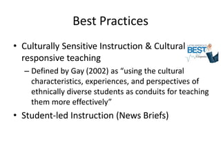 Best Practices
• Culturally Sensitive Instruction & Culturally
  responsive teaching
  – Defined by Gay (2002) as “using the cultural
    characteristics, experiences, and perspectives of
    ethnically diverse students as conduits for teaching
    them more effectively”
• Student-led Instruction (News Briefs)
 