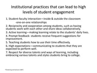 Institutional practices that can lead to high
                levels of student engagement
 1. Student-faculty interaction—inside & outside the classroom
          -one-on-one relationships
 2. Reciprocity and cooperation among students, such as having
 students work with each other and share ideas collaboratively.
 3. Active learning—making learning relate to the students’ daily lives.
 4. Prompt feedback- students receive frequent suggestions for
 improvement.
 5. Teaching students how to use their time effectively.
 6. High expectations—communicating to students that they are
 expected to perform well.
 7. Respect for diverse talents and ways of learning, including
 embracing various talents and styles students bring to college.



*Chickering and Gamson (1987)
 