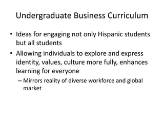 Undergraduate Business Curriculum
• Ideas for engaging not only Hispanic students
  but all students
• Allowing individuals to explore and express
  identity, values, culture more fully, enhances
  learning for everyone
  – Mirrors reality of diverse workforce and global
    market
 