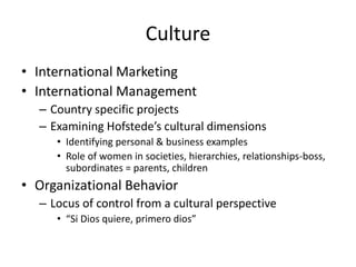 Culture
• International Marketing
• International Management
  – Country specific projects
  – Examining Hofstede’s cultural dimensions
     • Identifying personal & business examples
     • Role of women in societies, hierarchies, relationships-boss,
       subordinates = parents, children
• Organizational Behavior
  – Locus of control from a cultural perspective
     • “Si Dios quiere, primero dios”
 