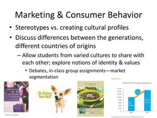 Marketing & Consumer Behavior
• Stereotypes vs. creating cultural profiles
• Discuss differences between the generations,
  different countries of origins
  – Allow students from varied cultures to share with
    each other; explore notions of identity & values
     • Debates, in-class group assignments—market
       segmentation
 